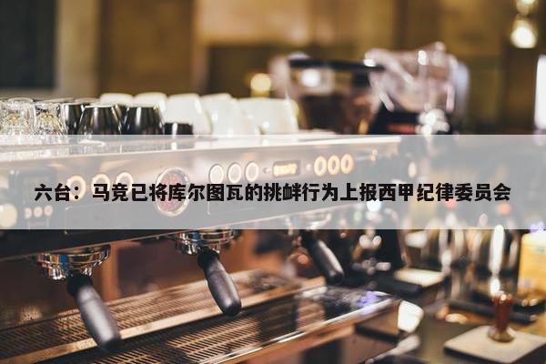 六台：马竞已将库尔图瓦的挑衅行为上报西甲纪律委员会