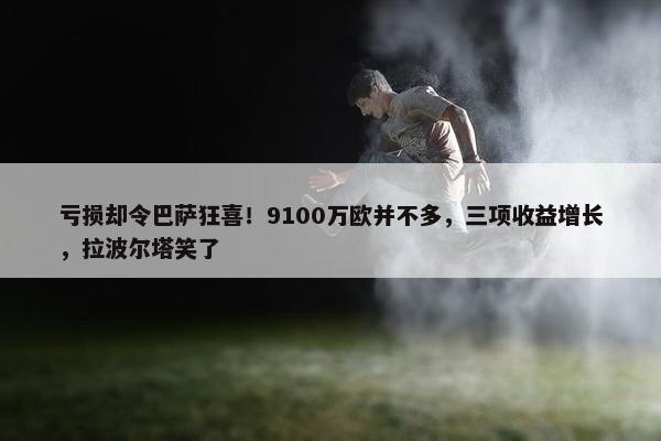 亏损却令巴萨狂喜！9100万欧并不多，三项收益增长，拉波尔塔笑了