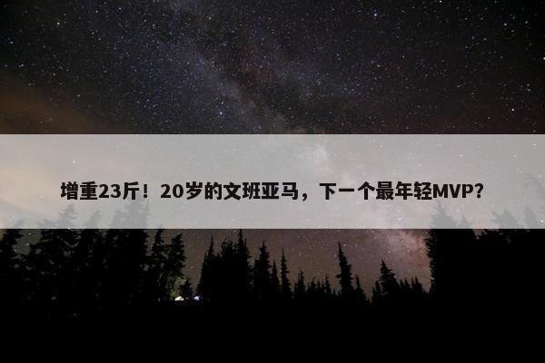 增重23斤！20岁的文班亚马，下一个最年轻MVP？