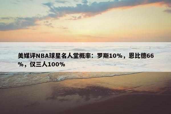 美媒评NBA球星名人堂概率：罗斯10%，恩比德66%，仅三人100%