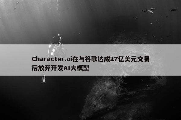 Character.ai在与谷歌达成27亿美元交易后放弃开发AI大模型