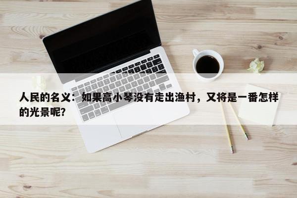 人民的名义：如果高小琴没有走出渔村，又将是一番怎样的光景呢？