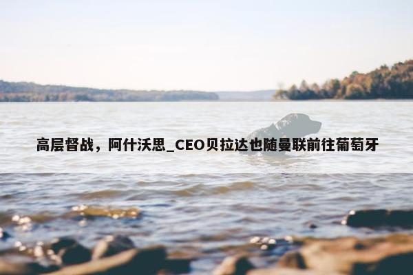 高层督战，阿什沃思_CEO贝拉达也随曼联前往葡萄牙