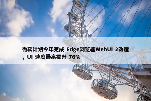 微软计划今年完成 Edge浏览器WebUI 2改造，UI 速度最高提升 76%