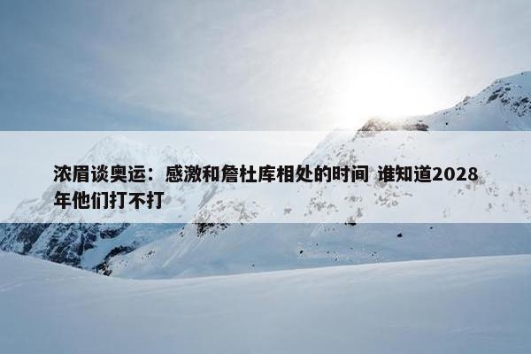 浓眉谈奥运：感激和詹杜库相处的时间 谁知道2028年他们打不打