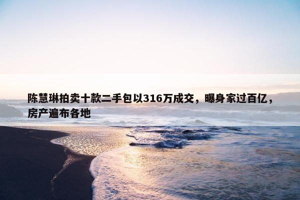 陈慧琳拍卖十款二手包以316万成交，曝身家过百亿，房产遍布各地