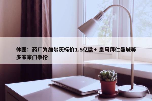 体图：药厂为维尔茨标价1.5亿欧+ 皇马拜仁曼城等多家豪门争抢