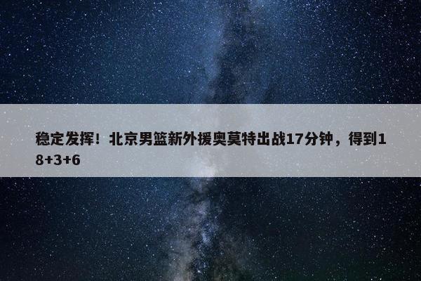 稳定发挥！北京男篮新外援奥莫特出战17分钟，得到18+3+6