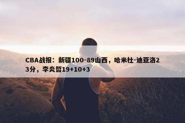 CBA战报：新疆100-89山西，哈米杜-迪亚洛23分，李炎哲19+10+3