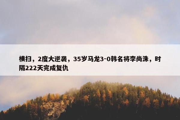 横扫，2度大逆袭，35岁马龙3-0韩名将李尚洙，时隔222天完成复仇