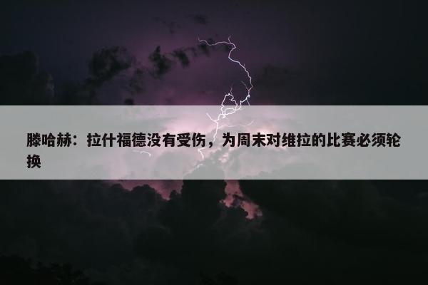 滕哈赫：拉什福德没有受伤，为周末对维拉的比赛必须轮换