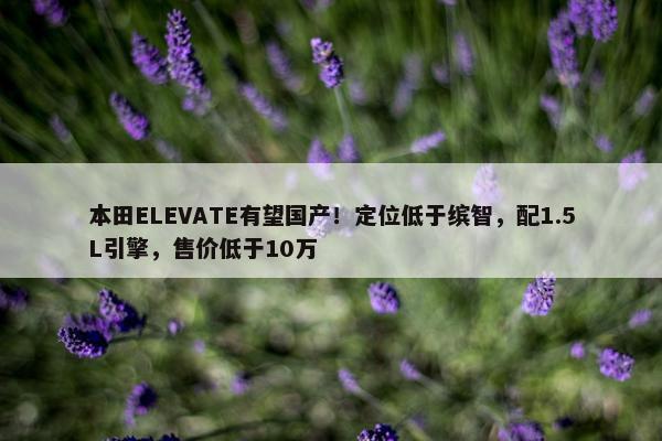 本田ELEVATE有望国产！定位低于缤智，配1.5L引擎，售价低于10万