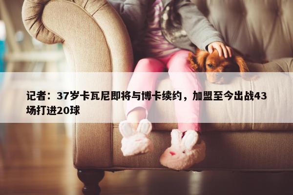 记者：37岁卡瓦尼即将与博卡续约，加盟至今出战43场打进20球