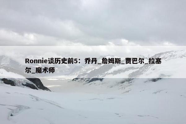 Ronnie谈历史前5：乔丹_詹姆斯_贾巴尔_拉塞尔_魔术师