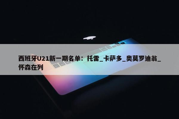 西班牙U21新一期名单：托雷_卡萨多_奥莫罗迪翁_怀森在列