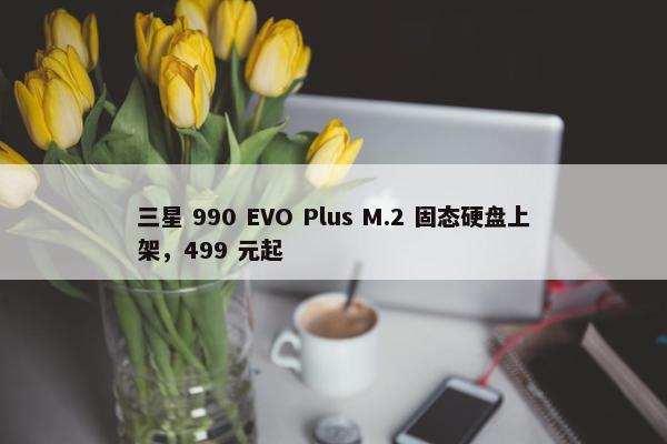 三星 990 EVO Plus M.2 固态硬盘上架，499 元起