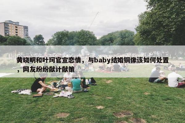 黄晓明和叶珂官宣恋情，与baby结婚铜像该如何处置，网友纷纷献计献策