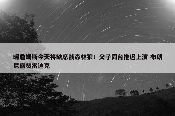 曝詹姆斯今天将缺席战森林狼！父子同台推迟上演 布朗尼盛赞雷迪克