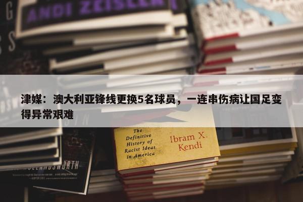 津媒：澳大利亚锋线更换5名球员，一连串伤病让国足变得异常艰难