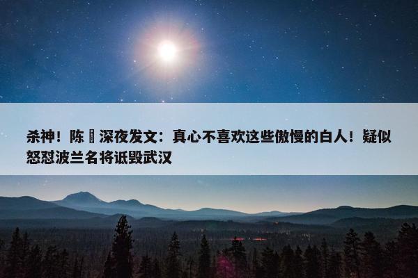 杀神！陈玘深夜发文：真心不喜欢这些傲慢的白人！疑似怒怼波兰名将诋毁武汉