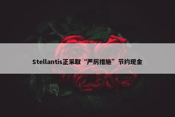 Stellantis正采取“严厉措施”节约现金