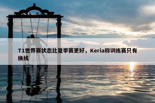 T1世界赛状态比夏季赛更好，Keria称训练赛只有换线