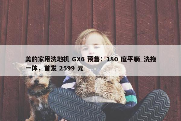 美的家用洗地机 GX6 预售：180 度平躺_洗拖一体，首发 2599 元