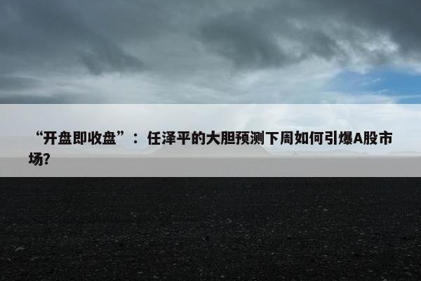 “开盘即收盘”：任泽平的大胆预测下周如何引爆A股市场？