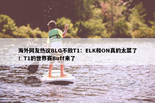 海外网友热议BLG不敌T1：ELK和ON真的太菜了！T1的世界赛Buff来了