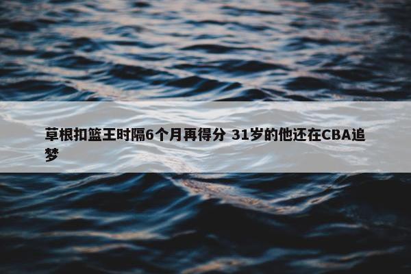 草根扣篮王时隔6个月再得分 31岁的他还在CBA追梦