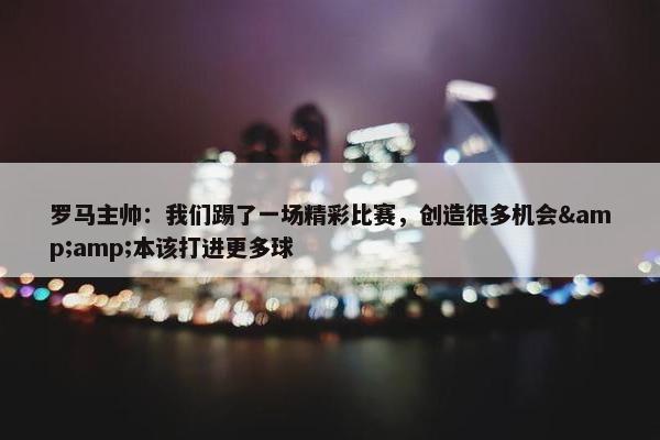 罗马主帅：我们踢了一场精彩比赛，创造很多机会&amp;本该打进更多球