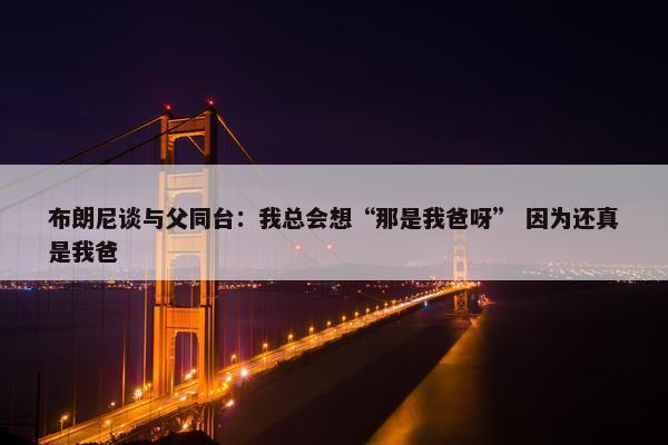 布朗尼谈与父同台：我总会想“那是我爸呀” 因为还真是我爸