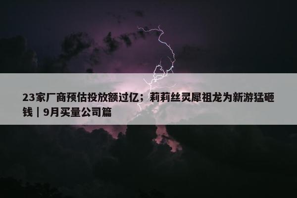 23家厂商预估投放额过亿；莉莉丝灵犀祖龙为新游猛砸钱｜9月买量公司篇