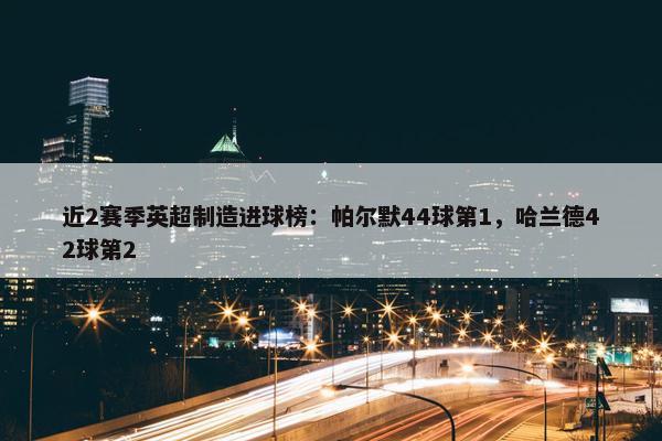 近2赛季英超制造进球榜：帕尔默44球第1，哈兰德42球第2