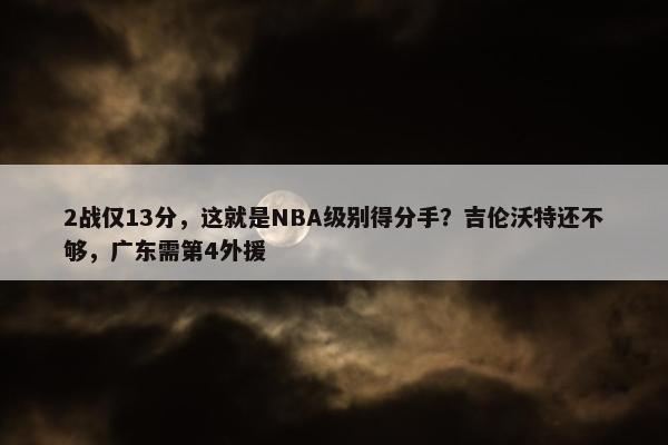 2战仅13分，这就是NBA级别得分手？吉伦沃特还不够，广东需第4外援