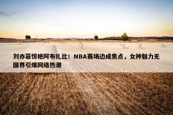 刘亦菲惊艳阿布扎比！NBA赛场边成焦点，女神魅力无国界引爆网络热潮