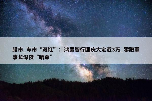 股市_车市“双红”：鸿蒙智行国庆大定近3万_零跑董事长深夜“晒单”