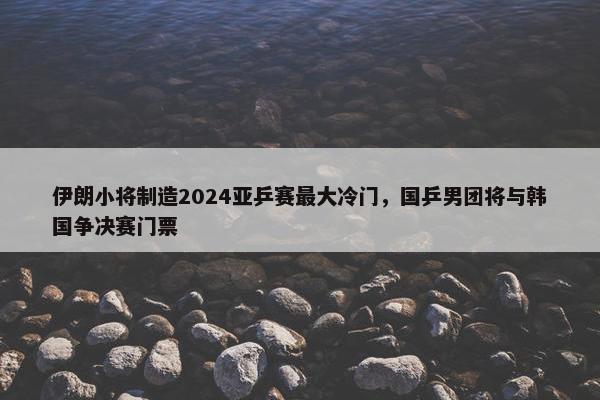 伊朗小将制造2024亚乒赛最大冷门，国乒男团将与韩国争决赛门票