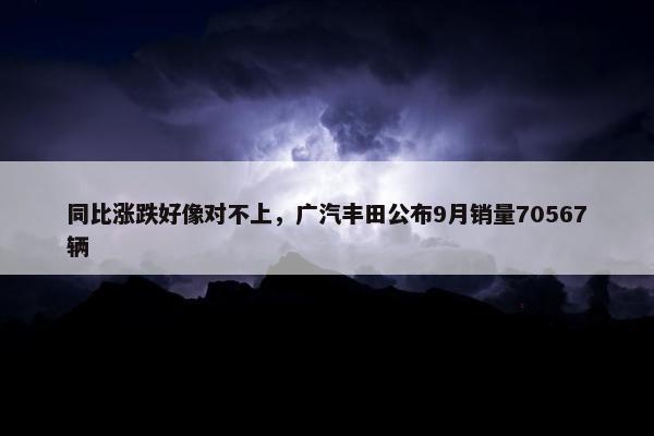 同比涨跌好像对不上，广汽丰田公布9月销量70567辆