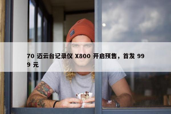 70 迈云台记录仪 X800 开启预售，首发 999 元