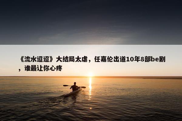 《流水迢迢》大结局太虐，任嘉伦出道10年8部be剧，谁最让你心疼