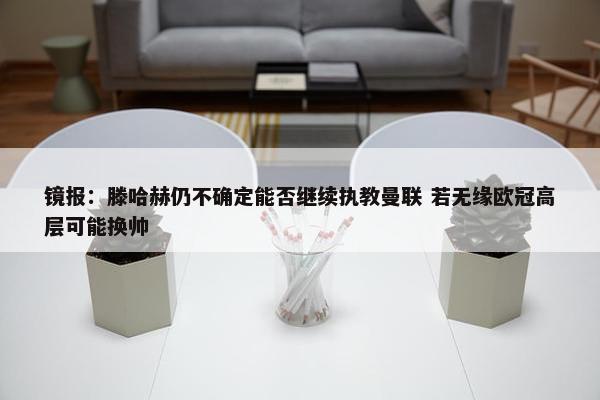 镜报：滕哈赫仍不确定能否继续执教曼联 若无缘欧冠高层可能换帅