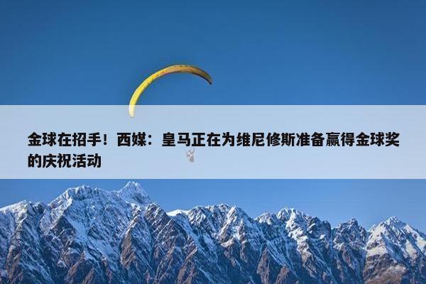 金球在招手！西媒：皇马正在为维尼修斯准备赢得金球奖的庆祝活动