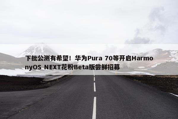 下批公测有希望！华为Pura 70等开启HarmonyOS NEXT花粉Beta版尝鲜招募