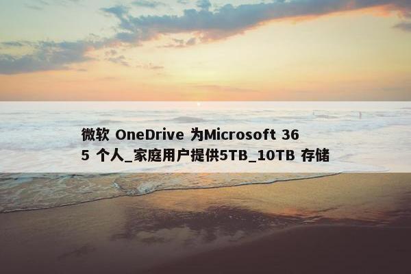 微软 OneDrive 为Microsoft 365 个人_家庭用户提供5TB_10TB 存储