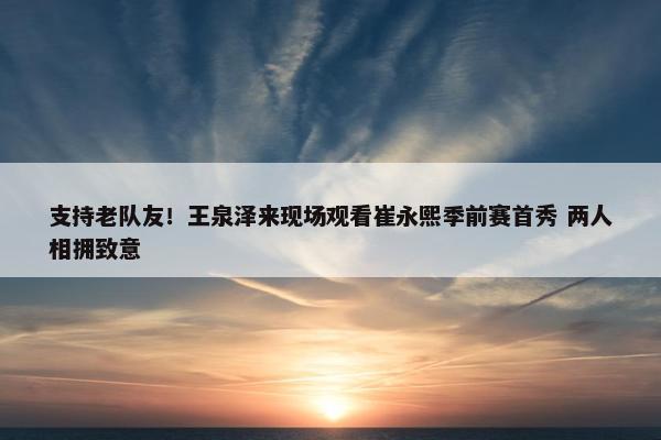 支持老队友！王泉泽来现场观看崔永熙季前赛首秀 两人相拥致意