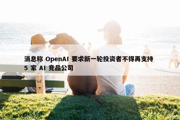 消息称 OpenAI 要求新一轮投资者不得再支持 5 家 AI 竞品公司