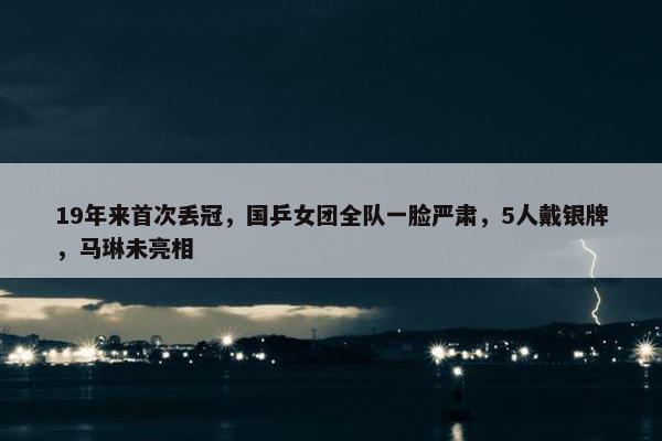 19年来首次丢冠，国乒女团全队一脸严肃，5人戴银牌，马琳未亮相