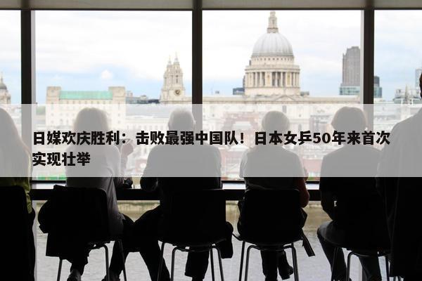 日媒欢庆胜利：击败最强中国队！日本女乒50年来首次实现壮举