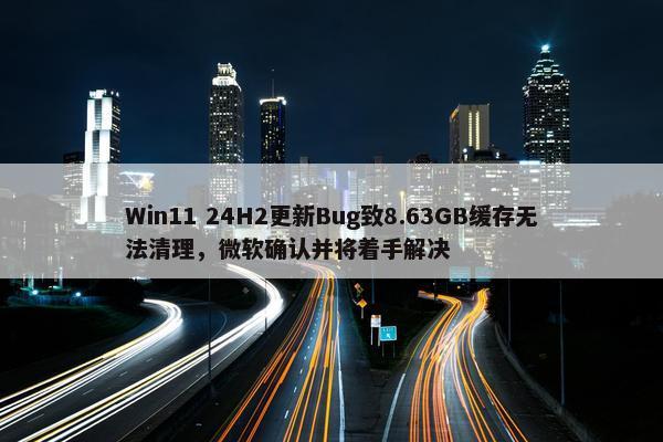 Win11 24H2更新Bug致8.63GB缓存无法清理，微软确认并将着手解决